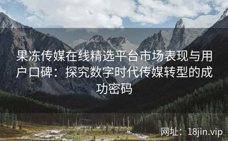 果冻传媒在线精选平台市场表现与用户口碑：探究数字时代传媒转型的成功密码