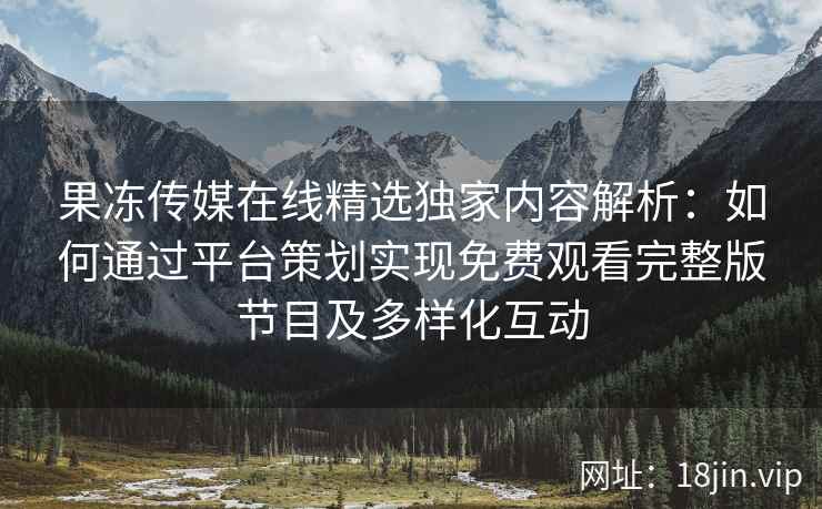 果冻传媒在线精选独家内容解析：如何通过平台策划实现免费观看完整版节目及多样化互动