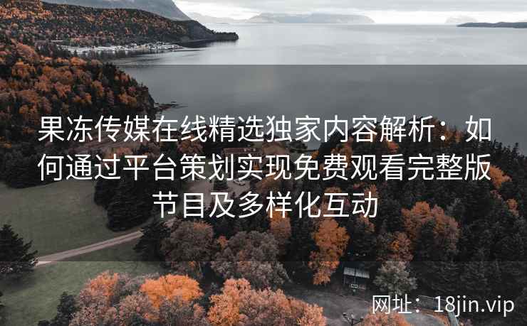 果冻传媒在线精选独家内容解析：如何通过平台策划实现免费观看完整版节目及多样化互动