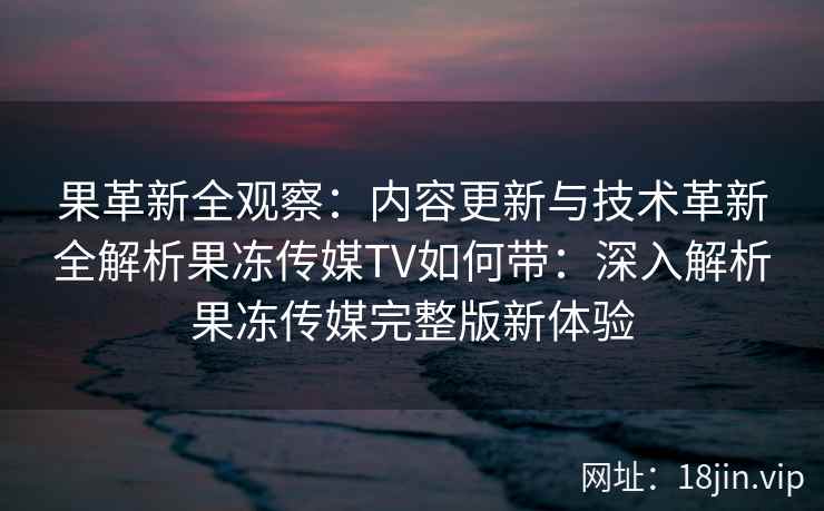 果革新全观察：内容更新与技术革新全解析果冻传媒TV如何带：深入解析果冻传媒完整版新体验