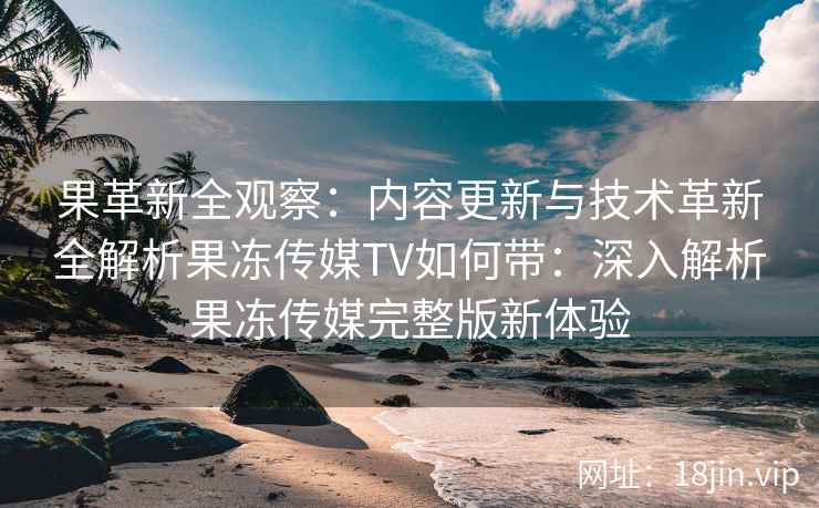 果革新全观察：内容更新与技术革新全解析果冻传媒TV如何带：深入解析果冻传媒完整版新体验