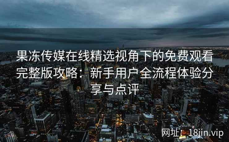 果冻传媒在线精选视角下的免费观看完整版攻略：新手用户全流程体验分享与点评