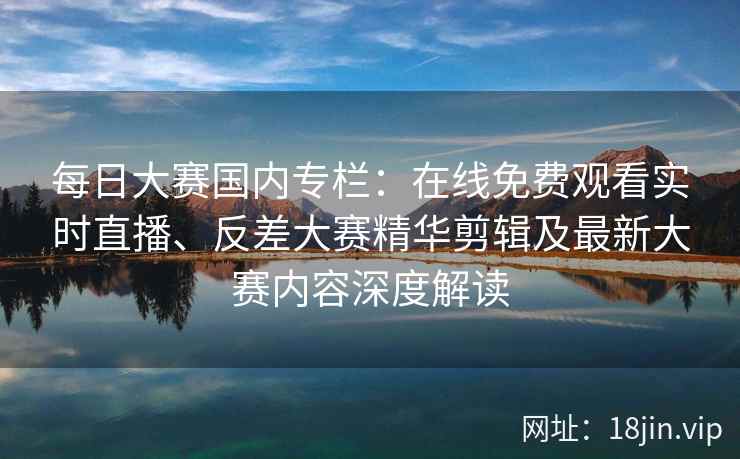 每日大赛国内专栏：在线免费观看实时直播、反差大赛精华剪辑及最新大赛内容深度解读