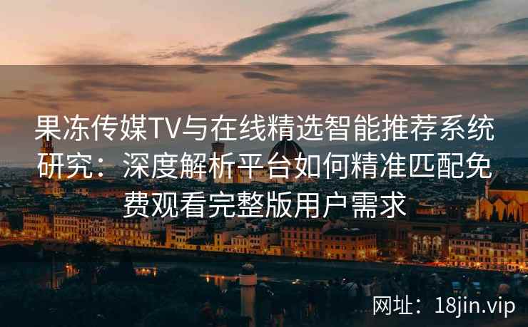 果冻传媒TV与在线精选智能推荐系统研究：深度解析平台如何精准匹配免费观看完整版用户需求