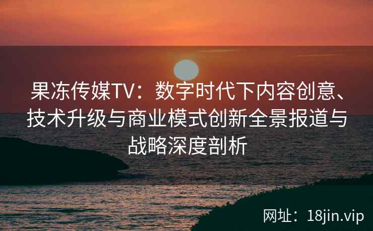 果冻传媒TV：数字时代下内容创意、技术升级与商业模式创新全景报道与战略深度剖析