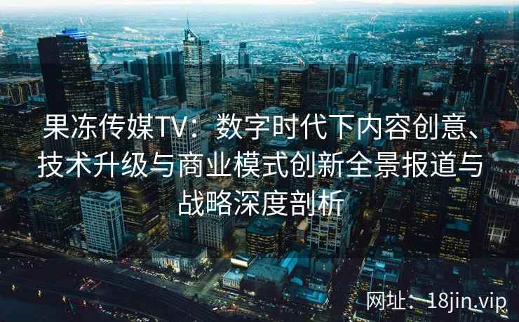 果冻传媒TV：数字时代下内容创意、技术升级与商业模式创新全景报道与战略深度剖析