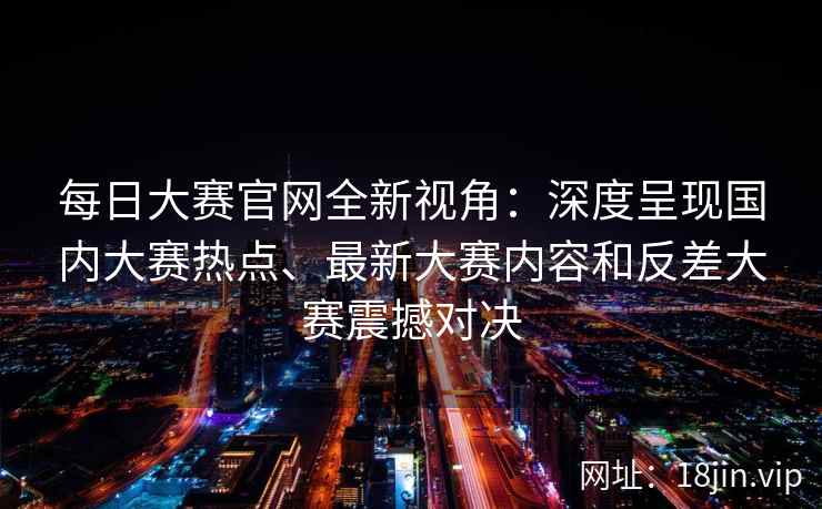 每日大赛官网全新视角：深度呈现国内大赛热点、最新大赛内容和反差大赛震撼对决