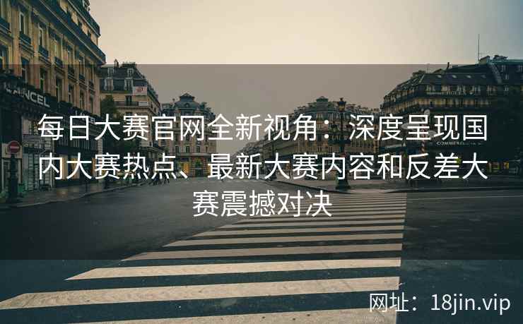 每日大赛官网全新视角：深度呈现国内大赛热点、最新大赛内容和反差大赛震撼对决