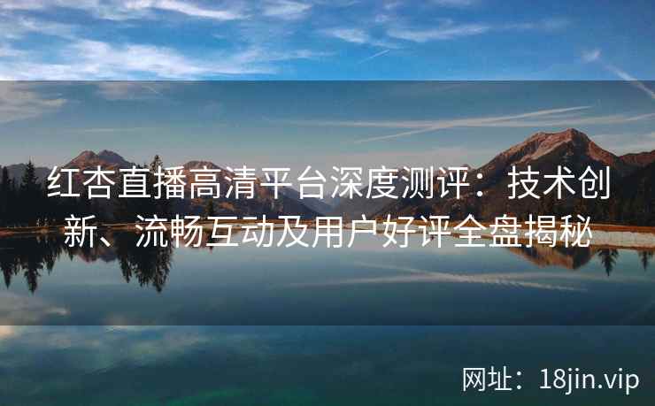 红杏直播高清平台深度测评：技术创新、流畅互动及用户好评全盘揭秘