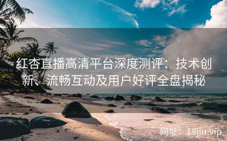 红杏直播高清平台深度测评：技术创新、流畅互动及用户好评全盘揭秘