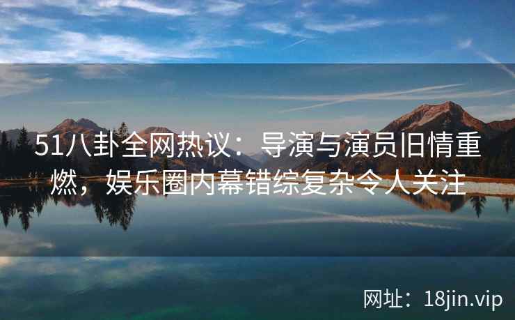 51八卦全网热议：导演与演员旧情重燃，娱乐圈内幕错综复杂令人关注