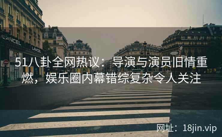 51八卦全网热议：导演与演员旧情重燃，娱乐圈内幕错综复杂令人关注