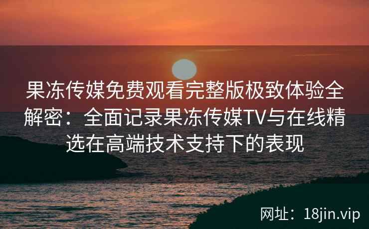 果冻传媒免费观看完整版极致体验全解密：全面记录果冻传媒TV与在线精选在高端技术支持下的表现