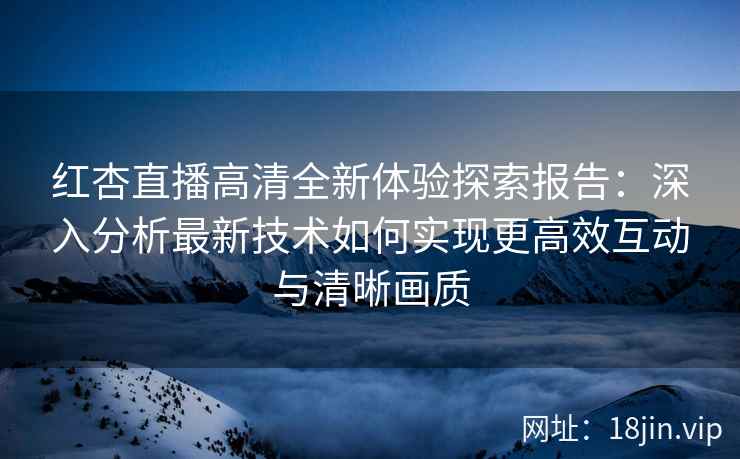 红杏直播高清全新体验探索报告：深入分析最新技术如何实现更高效互动与清晰画质