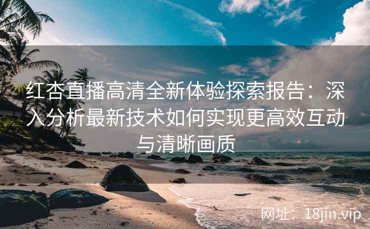 红杏直播高清全新体验探索报告：深入分析最新技术如何实现更高效互动与清晰画质