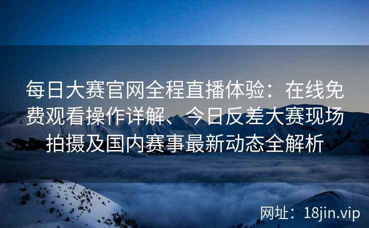 每日大赛官网全程直播体验：在线免费观看操作详解、今日反差大赛现场拍摄及国内赛事最新动态全解析