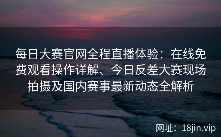 每日大赛官网全程直播体验：在线免费观看操作详解、今日反差大赛现场拍摄及国内赛事最新动态全解析