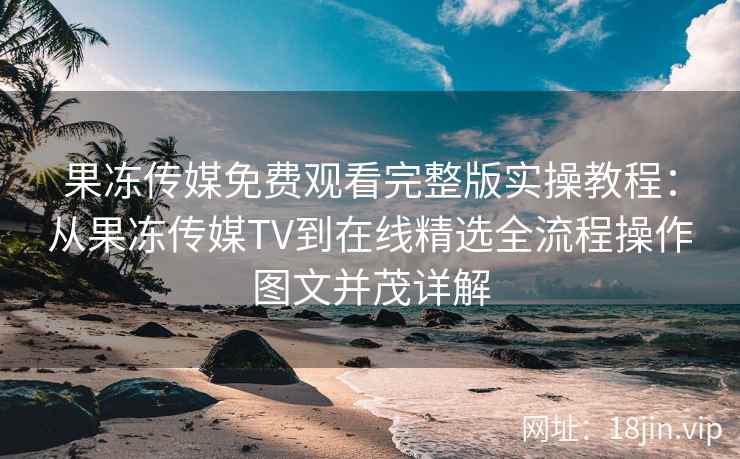 果冻传媒免费观看完整版实操教程：从果冻传媒TV到在线精选全流程操作图文并茂详解
