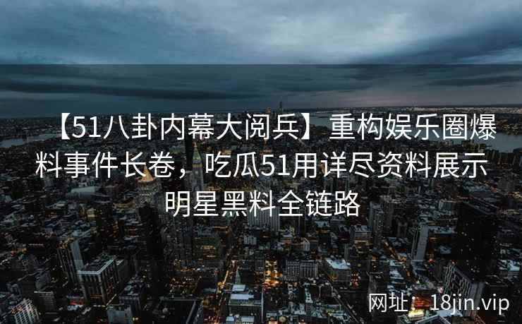 【51八卦内幕大阅兵】重构娱乐圈爆料事件长卷，吃瓜51用详尽资料展示明星黑料全链路
