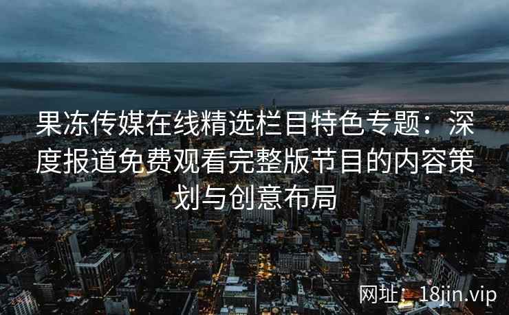 果冻传媒在线精选栏目特色专题：深度报道免费观看完整版节目的内容策划与创意布局