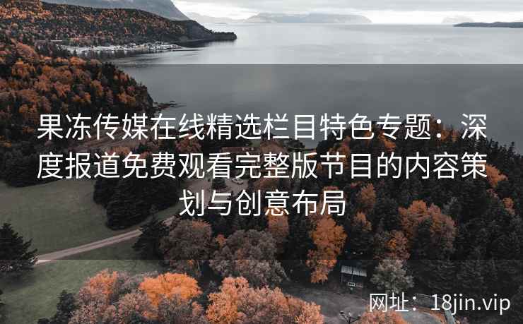 果冻传媒在线精选栏目特色专题：深度报道免费观看完整版节目的内容策划与创意布局