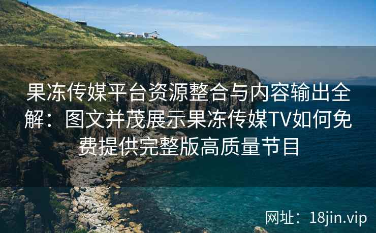 果冻传媒平台资源整合与内容输出全解：图文并茂展示果冻传媒TV如何免费提供完整版高质量节目