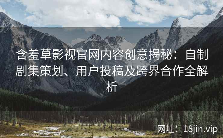 含羞草影视官网内容创意揭秘：自制剧集策划、用户投稿及跨界合作全解析