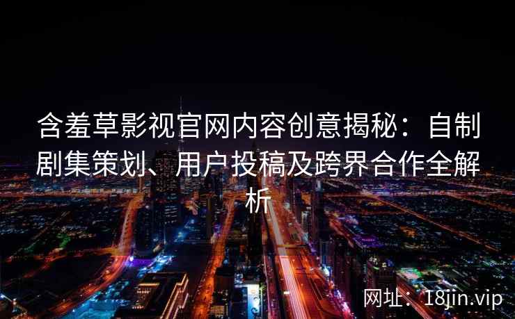 含羞草影视官网内容创意揭秘：自制剧集策划、用户投稿及跨界合作全解析