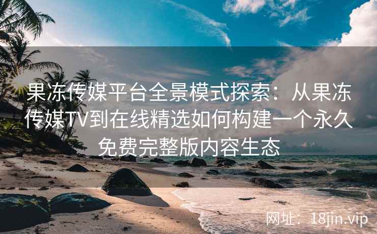 果冻传媒平台全景模式探索：从果冻传媒TV到在线精选如何构建一个永久免费完整版内容生态