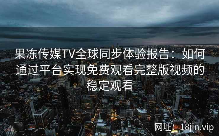 果冻传媒TV全球同步体验报告：如何通过平台实现免费观看完整版视频的稳定观看