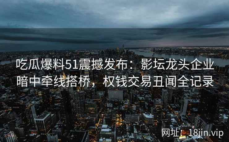 吃瓜爆料51震撼发布：影坛龙头企业暗中牵线搭桥，权钱交易丑闻全记录