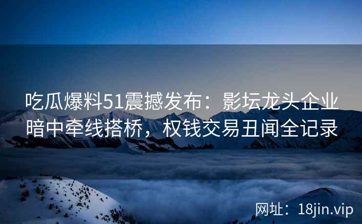 吃瓜爆料51震撼发布：影坛龙头企业暗中牵线搭桥，权钱交易丑闻全记录