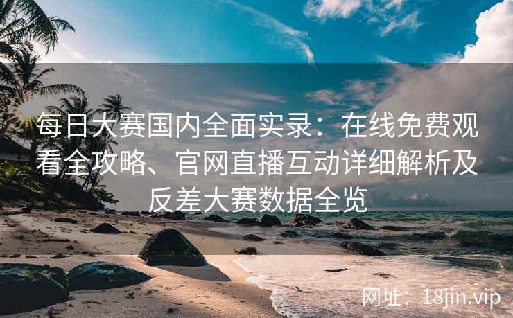 每日大赛国内全面实录：在线免费观看全攻略、官网直播互动详细解析及反差大赛数据全览