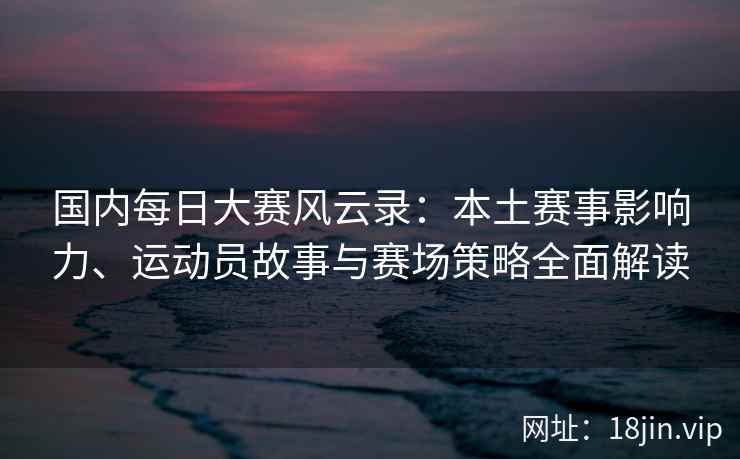 国内每日大赛风云录：本土赛事影响力、运动员故事与赛场策略全面解读