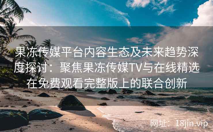 果冻传媒平台内容生态及未来趋势深度探讨：聚焦果冻传媒TV与在线精选在免费观看完整版上的联合创新