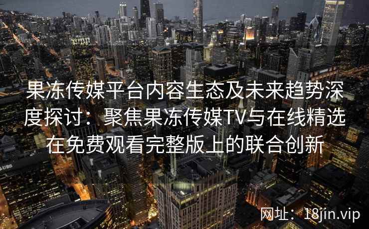 果冻传媒平台内容生态及未来趋势深度探讨：聚焦果冻传媒TV与在线精选在免费观看完整版上的联合创新