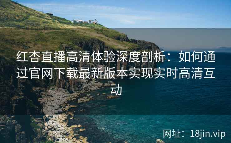 红杏直播高清体验深度剖析：如何通过官网下载最新版本实现实时高清互动