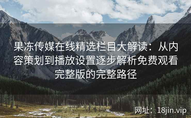 果冻传媒在线精选栏目大解读：从内容策划到播放设置逐步解析免费观看完整版的完整路径