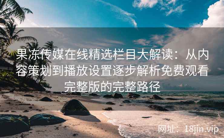 果冻传媒在线精选栏目大解读：从内容策划到播放设置逐步解析免费观看完整版的完整路径