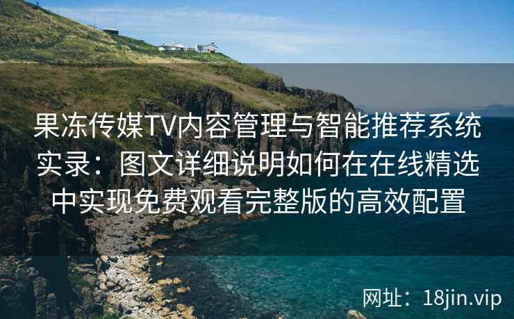 果冻传媒TV内容管理与智能推荐系统实录：图文详细说明如何在在线精选中实现免费观看完整版的高效配置