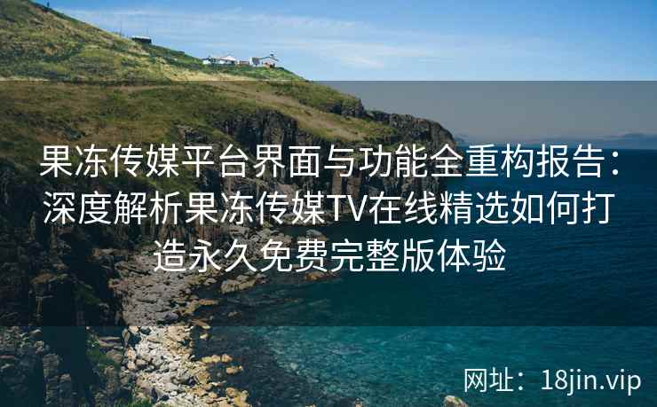 果冻传媒平台界面与功能全重构报告：深度解析果冻传媒TV在线精选如何打造永久免费完整版体验