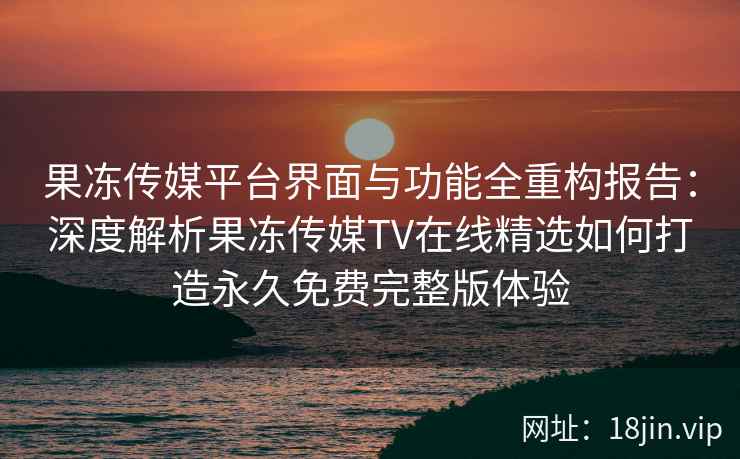 果冻传媒平台界面与功能全重构报告：深度解析果冻传媒TV在线精选如何打造永久免费完整版体验