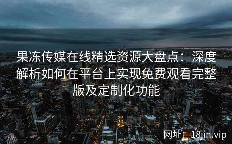 果冻传媒在线精选资源大盘点：深度解析如何在平台上实现免费观看完整版及定制化功能
