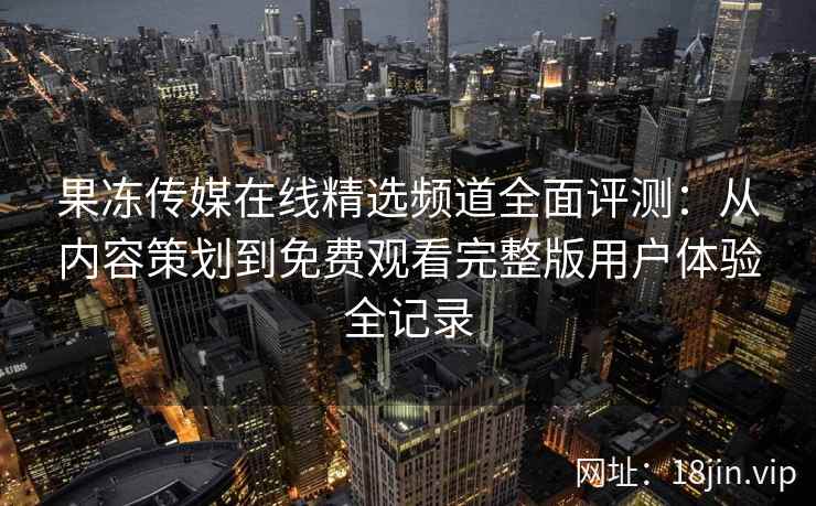 果冻传媒在线精选频道全面评测：从内容策划到免费观看完整版用户体验全记录