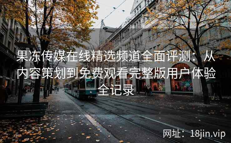 果冻传媒在线精选频道全面评测：从内容策划到免费观看完整版用户体验全记录