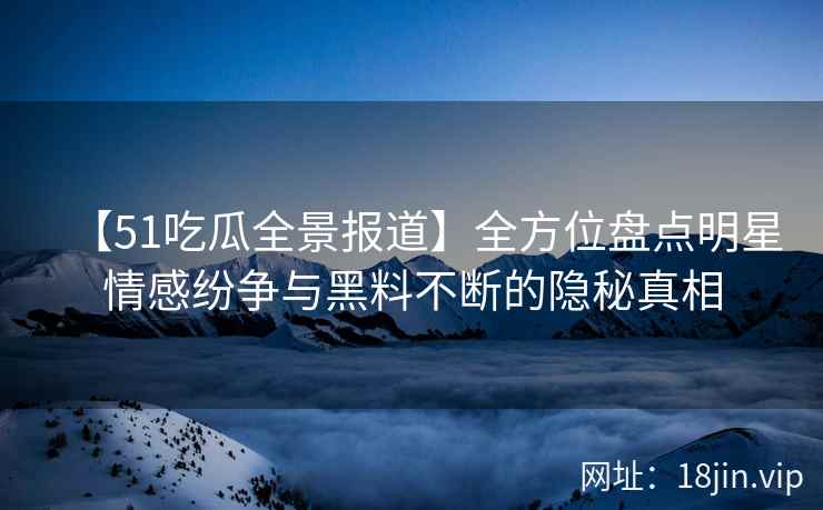 【51吃瓜全景报道】全方位盘点明星情感纷争与黑料不断的隐秘真相