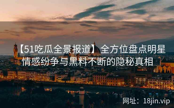 【51吃瓜全景报道】全方位盘点明星情感纷争与黑料不断的隐秘真相