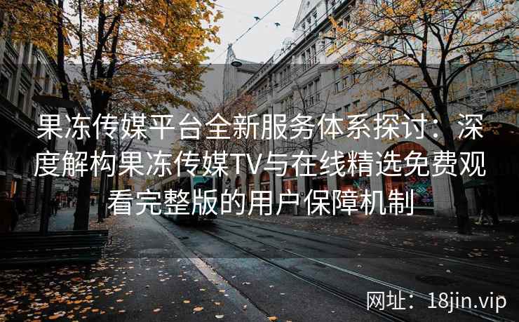 果冻传媒平台全新服务体系探讨：深度解构果冻传媒TV与在线精选免费观看完整版的用户保障机制