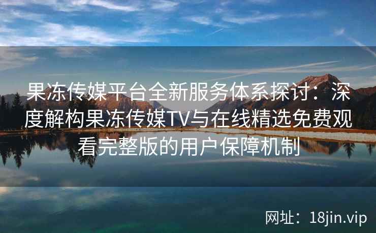 果冻传媒平台全新服务体系探讨：深度解构果冻传媒TV与在线精选免费观看完整版的用户保障机制