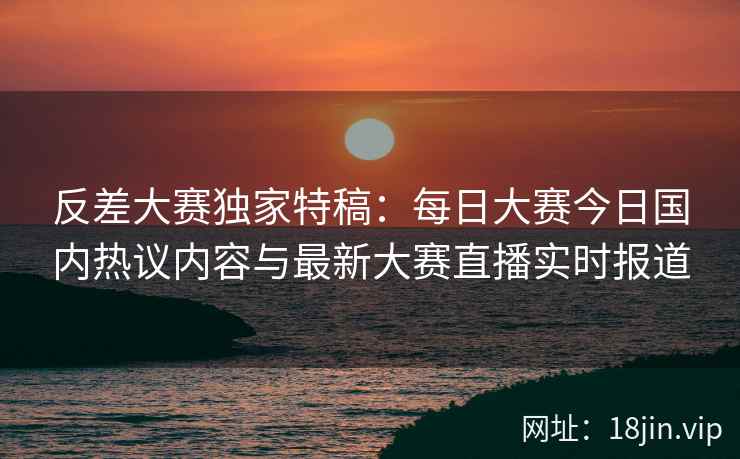 反差大赛独家特稿：每日大赛今日国内热议内容与最新大赛直播实时报道